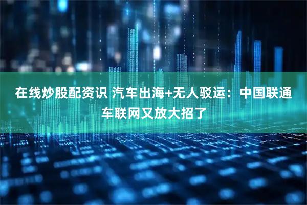 在线炒股配资识 汽车出海+无人驳运：中国联通车联网又放大招了
