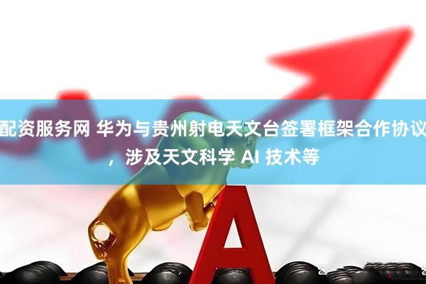 配资服务网 华为与贵州射电天文台签署框架合作协议，涉及天文科学 AI 技术等