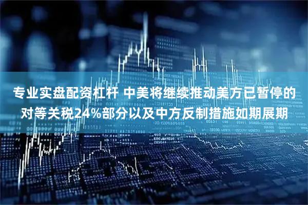 专业实盘配资杠杆 中美将继续推动美方已暂停的对等关税24%部分以及中方反制措施如期展期