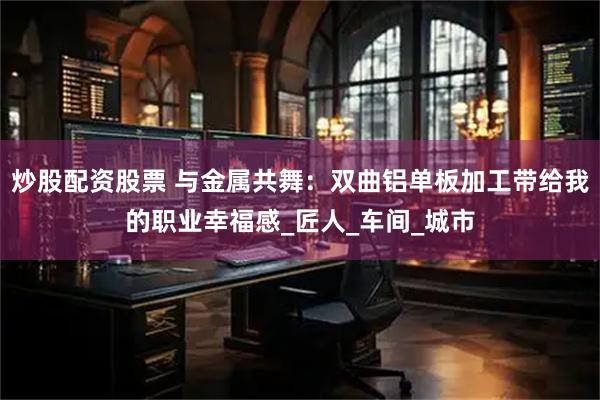 炒股配资股票 与金属共舞：双曲铝单板加工带给我的职业幸福感_匠人_车间_城市