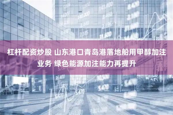 杠杆配资炒股 山东港口青岛港落地船用甲醇加注业务 绿色能源加注能力再提升