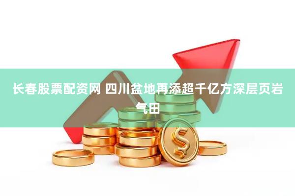 长春股票配资网 四川盆地再添超千亿方深层页岩气田