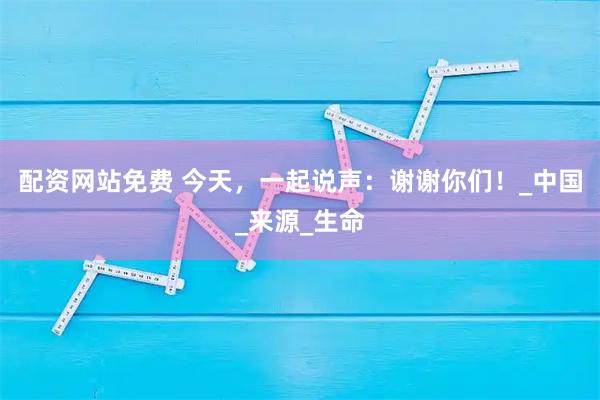 配资网站免费 今天，一起说声：谢谢你们！_中国_来源_生命