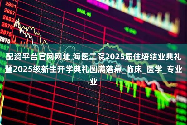 配资平台官网网址 海医二院2025届住培结业典礼暨2025级新生开学典礼圆满落幕_临床_医学_专业