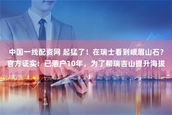 中国一线配资网 起猛了！在瑞士看到峨眉山石？官方证实：已落户10年，为了帮瑞吉山提升海拔