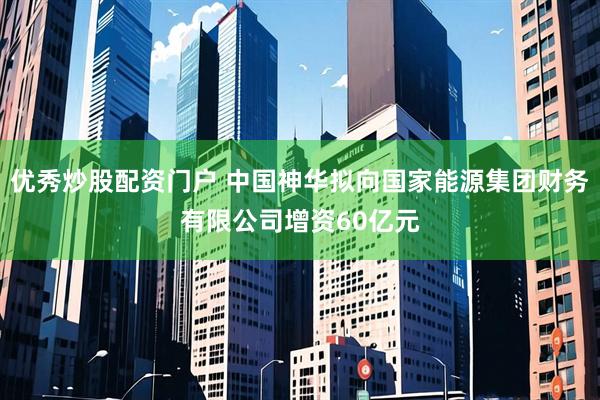 优秀炒股配资门户 中国神华拟向国家能源集团财务有限公司增资60亿元