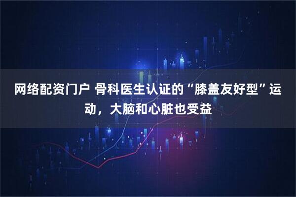 网络配资门户 骨科医生认证的“膝盖友好型”运动，大脑和心脏也受益
