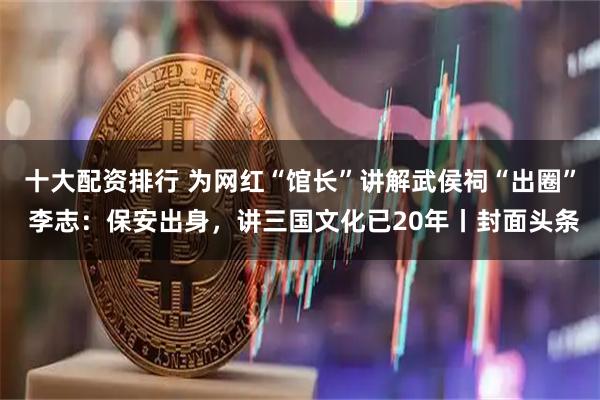 十大配资排行 为网红“馆长”讲解武侯祠“出圈” 李志：保安出身，讲三国文化已20年丨封面头条