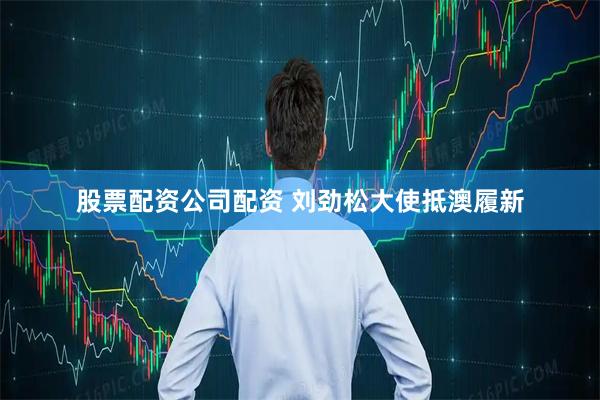 股票配资公司配资 刘劲松大使抵澳履新